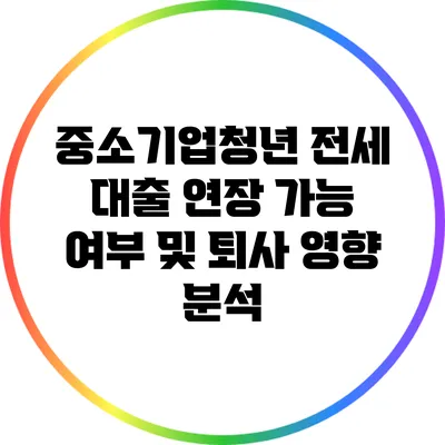 중소기업청년 전세 대출 연장 가능 여부 및 퇴사 영향 분석