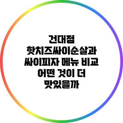 건대점 핫치즈싸이순살과 싸이피자 메뉴 비교: 어떤 것이 더 맛있을까?