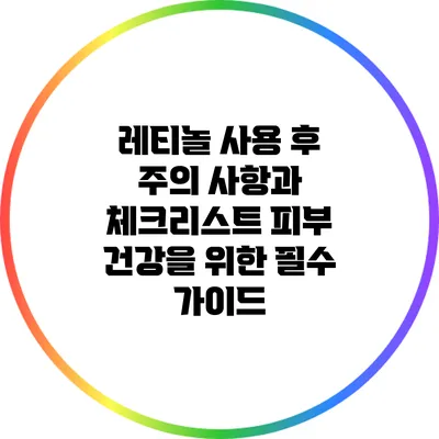 레티놀 사용 후 주의 사항과 체크리스트: 피부 건강을 위한 필수 가이드